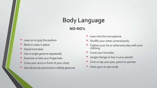 Body Language
NO-NO’s

•
•
•
•
•
•
•

Lean on or grip the podium
Rock or sway in place

Stand immobile
Use a single gesture repeatedly
Examine or bite your fingernails
Cross your arms in front of your chest
Use obviously practiced or stilted gestures

•
•
•
•
•
•
•

Lean into the microphone
Shuffle your notes unnecessarily
Tighten your tie or otherwise play with your
clothing
Crack your knuckles
Jangle change or key in your pocket
Click or tap your pen, pencil or pointer
Chew gum or eat candy

 