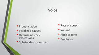Voice

• Pronunciation
• Vocalized pauses
• Overuse of stock

expressions
• Substandard grammar

• Rate of speech
• Volume
• Pitch or tone
• Emphasis

 