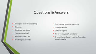 Questions & Answers
•
•
•
•
•
•

Anticipate lines of questioning
Rehearse
Don’t rank questions
Keep answers brief
Be honest—don’t BS
Avoid negative words

•
•
•
•
•

Don’t repeat negative questions
Clarify question

Defer to experts
Move your eyes off questioner
If negative, end your response focused on
somebody else

 