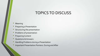 TOPICS TO DISCUSS
•
•
•
•
•
•
•
•

Meaning
Preparing a Presentation
Structuring the presentation
Problems of presentation
Preparing Content
Questions & Answers
Handling Problems during a Presentation
Important Presentation Pointers: During and After

 