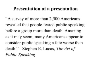 Presentation of a presentation
“A survey of more than 2,500 Americans
revealed that people feared public speaking
before a group more than death. Amazing
as it may seem, many Americans appear to
consider public speaking a fate worse than
death.” - Stephen E. Lucas, The Art of
Public Speaking

 