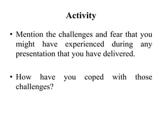 Activity
• Mention the challenges and fear that you
might have experienced during any
presentation that you have delivered.
• How have
challenges?

you

coped

with

those

 