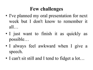 Few challenges
• I've planned my oral presentation for next
week but I don't know to remember it
all…
• I just want to finish it as quickly as
possible…
• I always feel awkward when I give a
speech.
• I can't sit still and I tend to fidget a lot…

 