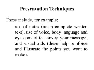 Presentation Techniques
These include, for example;
use of notes (not a complete written
text), use of voice, body language and
eye contact to convey your message,
and visual aids (these help reinforce
and illustrate the points you want to
make).

 
