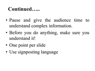 Continued…..
• Pause and give the audience time to
understand complex information.
• Before you do anything, make sure you
understand it!
• One point per slide
• Use signposting language

 