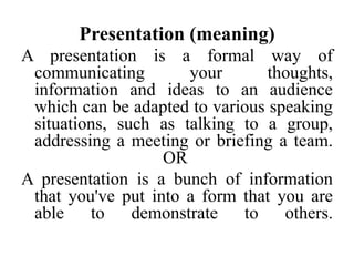 Presentation (meaning)
A presentation is a formal way of
communicating
your
thoughts,
information and ideas to an audience
which can be adapted to various speaking
situations, such as talking to a group,
addressing a meeting or briefing a team.
OR
A presentation is a bunch of information
that you've put into a form that you are
able
to
demonstrate
to
others.

 
