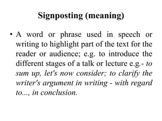 Signposting (meaning)
• A word or phrase used in speech or
writing to highlight part of the text for the
reader or audience; e.g. to introduce the
different stages of a talk or lecture e.g.- to
sum up, let's now consider; to clarify the
writer's argument in writing - with regard
to..., in conclusion.

 