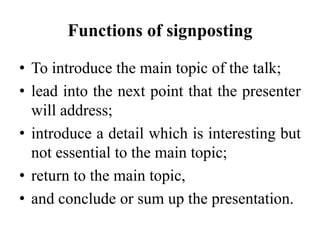 Functions of signposting
• To introduce the main topic of the talk;
• lead into the next point that the presenter
will address;
• introduce a detail which is interesting but
not essential to the main topic;
• return to the main topic,
• and conclude or sum up the presentation.

 