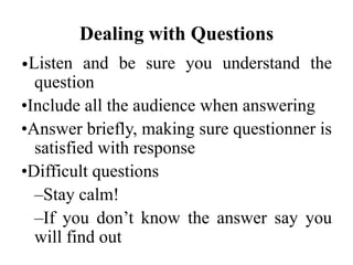 Dealing with Questions
•Listen

and be sure you understand the
question
•Include all the audience when answering
•Answer briefly, making sure questionner is
satisfied with response
•Difficult questions
–Stay calm!
–If you don’t know the answer say you
will find out

 