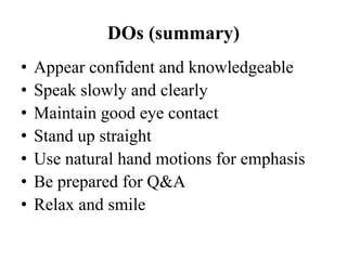 DOs (summary)
•
•
•
•
•
•
•

Appear confident and knowledgeable
Speak slowly and clearly
Maintain good eye contact
Stand up straight
Use natural hand motions for emphasis
Be prepared for Q&A
Relax and smile

 
