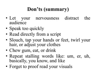 Don’ts (summary)
• Let your nervousness distract the
audience
• Speak too quickly
• Read directly from a script
• Slouch, tap your hands or feet, twirl your
hair, or adjust your clothes
• Chew gum, eat, or drink
• Repeat stalling words like: um, er, uh,
basically, you know, and like
• Forget to proof read your visuals

 