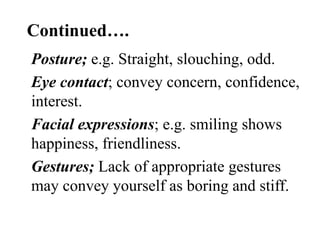 Continued….
Posture; e.g. Straight, slouching, odd.
Eye contact; convey concern, confidence,
interest.
Facial expressions; e.g. smiling shows
happiness, friendliness.
Gestures; Lack of appropriate gestures
may convey yourself as boring and stiff.

 