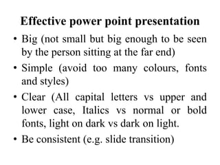 Effective power point presentation
• Big (not small but big enough to be seen
by the person sitting at the far end)
• Simple (avoid too many colours, fonts
and styles)
• Clear (All capital letters vs upper and
lower case, Italics vs normal or bold
fonts, light on dark vs dark on light.
• Be consistent (e.g. slide transition)

 