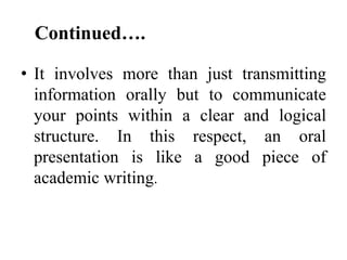 Continued….
• It involves more than just transmitting
information orally but to communicate
your points within a clear and logical
structure. In this respect, an oral
presentation is like a good piece of
academic writing.

 