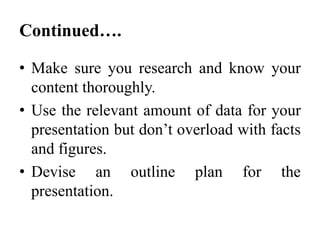 Continued….
• Make sure you research and know your
content thoroughly.
• Use the relevant amount of data for your
presentation but don’t overload with facts
and figures.
• Devise an outline plan for the
presentation.

 