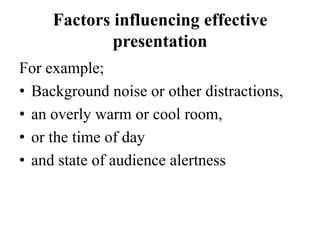 Factors influencing effective
presentation
For example;
• Background noise or other distractions,
• an overly warm or cool room,
• or the time of day
• and state of audience alertness

 