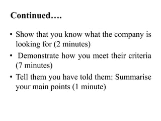 Continued….
• Show that you know what the company is
looking for (2 minutes)
• Demonstrate how you meet their criteria
(7 minutes)
• Tell them you have told them: Summarise
your main points (1 minute)

 
