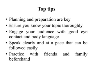 Top tips
• Planning and preparation are key
• Ensure you know your topic thoroughly
• Engage your audience with good eye
contact and body language
• Speak clearly and at a pace that can be
followed easily
• Practice with friends and family
beforehand

 
