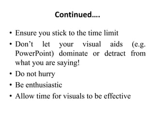 Continued….
• Ensure you stick to the time limit
• Don’t let your visual aids (e.g.
PowerPoint) dominate or detract from
what you are saying!
• Do not hurry
• Be enthusiastic
• Allow time for visuals to be effective

 