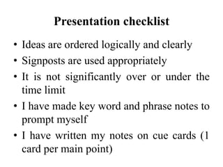 Presentation checklist
• Ideas are ordered logically and clearly
• Signposts are used appropriately
• It is not significantly over or under the
time limit
• I have made key word and phrase notes to
prompt myself
• I have written my notes on cue cards (1
card per main point)

 