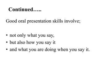 Continued…..
Good oral presentation skills involve;
• not only what you say,
• but also how you say it
• and what you are doing when you say it.

 