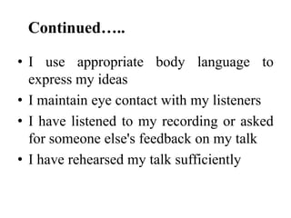 Continued…..
• I use appropriate body language to
express my ideas
• I maintain eye contact with my listeners
• I have listened to my recording or asked
for someone else's feedback on my talk
• I have rehearsed my talk sufficiently

 