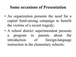 Some occasions of Presentation
• An organization presents the need for a
capital fund-raising campaign to benefit
the victims of a recent tragedy;
• A school district superintendent presents
a program to parents about the
introduction
of
foreign-language
instruction in the elementary schools;

 