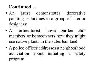 Continued…..
• An artist demonstrates decorative
painting techniques to a group of interior
designers;
• A horticulturist shows garden club
members or homeowners how they might
use native plants in the suburban land.
• A police officer addresses a neighborhood
association about initiating a safety
program.

 