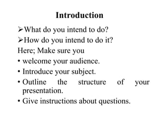 Introduction
What do you intend to do?
How do you intend to do it?
Here; Make sure you
• welcome your audience.
• Introduce your subject.
• Outline the structure of your
presentation.
• Give instructions about questions.

 