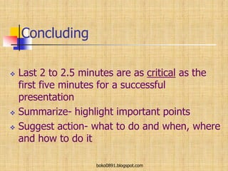 Concluding
 Last 2 to 2.5 minutes are as critical as the
first five minutes for a successful
presentation
 Summarize- highlight important points
 Suggest action- what to do and when, where
and how to do it
boko0891.blogspot.com
 