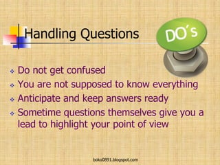 Handling Questions
 Do not get confused
 You are not supposed to know everything
 Anticipate and keep answers ready
 Sometime questions themselves give you a
lead to highlight your point of view
boko0891.blogspot.com
 