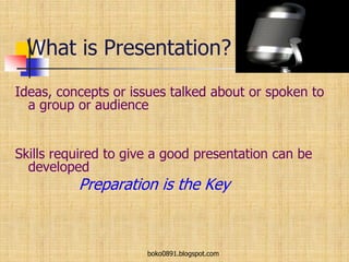 What is Presentation?
Ideas, concepts or issues talked about or spoken to
a group or audience
Skills required to give a good presentation can be
developed
Preparation is the Key
boko0891.blogspot.com
 