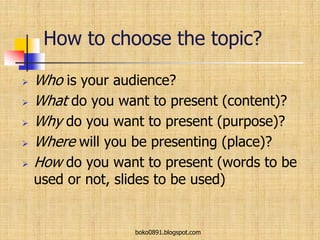 How to choose the topic?
 Who is your audience?
 What do you want to present (content)?
 Why do you want to present (purpose)?
 Where will you be presenting (place)?
 How do you want to present (words to be
used or not, slides to be used)
boko0891.blogspot.com
 