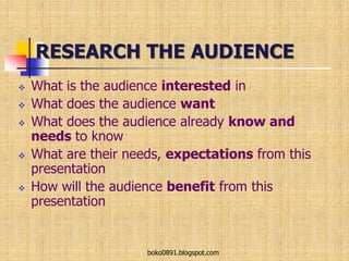 RESEARCH THE AUDIENCE
 What is the audience interested in
 What does the audience want
 What does the audience already know and
needs to know
 What are their needs, expectations from this
presentation
 How will the audience benefit from this
presentation
boko0891.blogspot.com
 