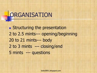 ORGANISATION
 Structuring the presentation
2 to 2.5 mints--- opening/beginning
20 to 21 mints--- body
2 to 3 mints --- closing/end
5 mints --- questions
boko0891.blogspot.com
 
