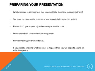 • What message is so important that you must take their time to speak to them?
• You must be clear on the purpose of your speech before you can write it.
•
• Please don’t give a speech just because you are the boss.
• Don’t waste their time and embarrass yourself.
• Have something worthwhile to say.
• If you start by knowing what you want to happen then you will begin to create an
effective speech.
PREPARING YOUR PRESENTATION
C R E A T I V E H O M E F O R A D V A N C E M E N T A N D T R A I N I N G 10
 