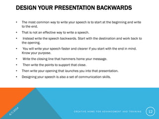 DESIGN YOUR PRESENTATION BACKWARDS
• The most common way to write your speech is to start at the beginning and write
to the end.
• That is not an effective way to write a speech.
• Instead write the speech backwards. Start with the destination and work back to
the opening.
• You will write your speech faster and clearer if you start with the end in mind.
Know your purpose.
• Write the closing line that hammers home your message.
• Then write the points to support that close.
• Then write your opening that launches you into that presentation.
• Designing your speech is also a set of communication skills.
C R E A T I V E H O M E F O R A D V A N C E M E N T A N D T R A I N I N G 12
 