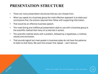 PRESENTATION STRUCTURE
• There are many presentation structures that you can choose from.
• When you speak to a business group the most effective approach is to state your
conclusions first, the actions required then follow with supporting information.
• That would be an effective business speech.
• The most boring and ineffectual presentation style to use with a business group is
the scientific method that many of us learned in school.
• The scientific method starts with a problem, followed by a hypothesis, a method,
results and conclusion.
• That sounds logical but most people in business today do not have the patience
to listen to that litany. We want the answer first. Speak – don’t lecture.
C R E A T I V E H O M E F O R A D V A N C E M E N T A N D T R A I N I N G 13
 