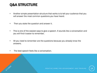 Q&A STRUCTURE
• Another simple presentation structure that works is to tell your audience that you
will answer the most common questions you have heard.
• Then you state the question and answer it.
• This is one of the easiest ways to give a speech. It sounds like a conversation and
you will find it easier to remember.
• All you need to remember are the questions because you already know the
answers.
• The best speech feels like a conversation.
C R E A T I V E H O M E F O R A D V A N C E M E N T A N D T R A I N I N G 14
 