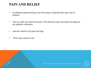 PAIN AND RELIEF
• An effective sales technique is to first reveal or describe their pain, fear or
problem.
• Then you offer the relief to the pain. The relief from pain and desire for pleasure
are powerful motivators.
• Just don’t dwell on the pain too long.
• Think ‘plop, plop fizz, fizz.’
C R E A T I V E H O M E F O R A D V A N C E M E N T A N D T R A I N I N G 15
 