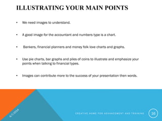 ILLUSTRATING YOUR MAIN POINTS
• We need images to understand.
• A good image for the accountant and numbers type is a chart.
• Bankers, financial planners and money folk love charts and graphs.
• Use pie charts, bar graphs and piles of coins to illustrate and emphasize your
points when talking to financial types.
• Images can contribute more to the success of your presentation then words.
C R E A T I V E H O M E F O R A D V A N C E M E N T A N D T R A I N I N G 16
 