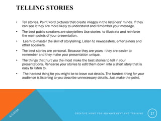 TELLING STORIES
• Tell stories. Paint word pictures that create images in the listeners’ minds. If they
can see it they are more likely to understand and remember your message.
• The best public speakers are storytellers Use stories to illustrate and reinforce
the main points of your presentation.
• Learn to master the skill of storytelling. Listen to newscasters, entertainers and
other speakers.
• The best stories are personal. Because they are yours - they are easier to
remember and they make your presentation unique.
• The things that hurt you the most make the best stories to tell in your
presentations. Rehearse your stories to edit them down into a short story that is
easy to listen to.
• The hardest thing for you might be to leave out details. The hardest thing for your
audience is listening to you describe unnecessary details. Just make the point.
C R E A T I V E H O M E F O R A D V A N C E M E N T A N D T R A I N I N G 17
 