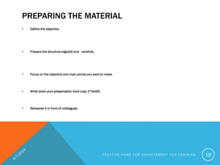 PREPARING THE MATERIAL
• Define the objective.
• Prepare the structure logically and carefully.
• Focus on the objective and main points you want to make.
• Write down your presentation hard copy 1st(draft)
• Rehearse it in front of colleagues.
C R E A T I V E H O M E F O R A D V A N C E M E N T A N D T R A I N I N G 18
 