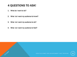 4 QUESTIONS TO ASK!
1. What do I want to do?
2. What do I want my audience to know?
3. What do I want my audience to do?
4. What do I want my audience to feel?
C R E A T I V E H O M E F O R A D V A N C E M E N T A N D T R A I N I N G 20
 