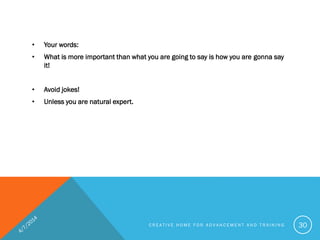 • Your words:
• What is more important than what you are going to say is how you are gonna say
it!
• Avoid jokes!
• Unless you are natural expert.
C R E A T I V E H O M E F O R A D V A N C E M E N T A N D T R A I N I N G 30
 