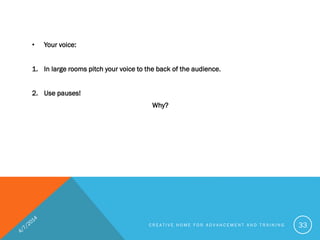 • Your voice:
1. In large rooms pitch your voice to the back of the audience.
2. Use pauses!
Why?
C R E A T I V E H O M E F O R A D V A N C E M E N T A N D T R A I N I N G 33
 