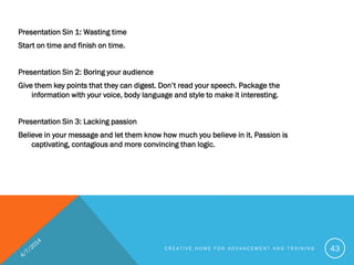 Presentation Sin 1: Wasting time
Start on time and finish on time.
Presentation Sin 2: Boring your audience
Give them key points that they can digest. Don’t read your speech. Package the
information with your voice, body language and style to make it interesting.
Presentation Sin 3: Lacking passion
Believe in your message and let them know how much you believe in it. Passion is
captivating, contagious and more convincing than logic.
C R E A T I V E H O M E F O R A D V A N C E M E N T A N D T R A I N I N G 43
 