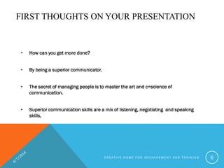 FIRST THOUGHTS ON YOUR PRESENTATION
• How can you get more done?
• By being a superior communicator.
• The secret of managing people is to master the art and c=science of
communication.
• Superior communication skills are a mix of listening, negotiating and speaking
skills,
C R E A T I V E H O M E F O R A D V A N C E M E N T A N D T R A I N I N G 6
 