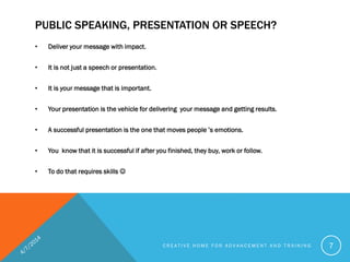 PUBLIC SPEAKING, PRESENTATION OR SPEECH?
• Deliver your message with impact.
• It is not just a speech or presentation.
• It is your message that is important.
• Your presentation is the vehicle for delivering your message and getting results.
• A successful presentation is the one that moves people ’s emotions.
• You know that it is successful if after you finished, they buy, work or follow.
• To do that requires skills 
C R E A T I V E H O M E F O R A D V A N C E M E N T A N D T R A I N I N G 7
 