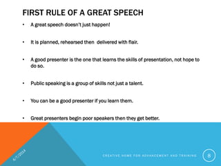 FIRST RULE OF A GREAT SPEECH
• A great speech doesn’t just happen!
• It is planned, rehearsed then delivered with flair.
• A good presenter is the one that learns the skills of presentation, not hope to
do so.
• Public speaking is a group of skills not just a talent.
• You can be a good presenter if you learn them.
• Great presenters begin poor speakers then they get better.
C R E A T I V E H O M E F O R A D V A N C E M E N T A N D T R A I N I N G 8
 